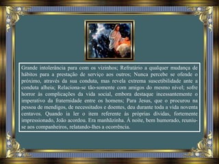 Grande intolerância para com os vizinhos; Refratário a qualquer mudança de
hábitos para a prestação de serviço aos outros; Nunca percebe se ofende o
próximo, através da sua conduta, mas revela extrema suscetibilidade ante a
conduta alheia; Relaciona-se tão-somente com amigos do mesmo nível; sofre
horror às complicações da vida social, embora destaque incessantemente o
imperativo da fraternidade entre os homens; Para Jesus, que o procurou na
pessoa de mendigos, de necessitados e doentes, deu durante toda a vida noventa
centavos. Quando ia ler o item referente às próprias dívidas, fortemente
impressionado, João acordou. Era manhãzinha. À noite, bem humorado, reuniu-
se aos companheiros, relatando-lhes a ocorrência.
 