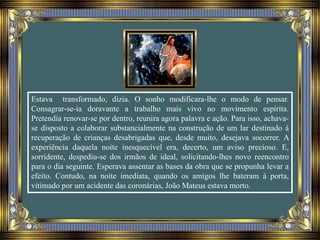 Estava transformado, dizia. O sonho modificara-lhe o modo de pensar.
Consagrar-se-ia doravante a trabalho mais vivo no movimento espírita.
Pretendia renovar-se por dentro, reunira agora palavra e ação. Para isso, achava-
se disposto a colaborar substancialmente na construção de um lar destinado à
recuperação de crianças desabrigadas que, desde muito, desejava socorrer. A
experiência daquela noite inesquecível era, decerto, um aviso precioso. E,
sorridente, despediu-se dos irmãos de ideal, solicitando-lhes novo reencontro
para o dia seguinte. Esperava assentar as bases da obra que se propunha levar a
efeito. Contudo, na noite imediata, quando os amigos lhe bateram à porta,
vitimado por um acidente das coronárias, João Mateus estava morto.
 