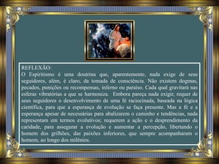 REFLEXÃO:
O Espiritismo é uma doutrina que, aparentemente, nada exige de seus
seguidores, além, é claro, da tomada de consciência. Não existem dogmas,
pecados, punições ou recompensas, inferno ou paraíso. Cada qual gravitará nas
esferas vibratórias a que se harmoniza. Embora pareça nada exigir, requer de
seus seguidores o desenvolvimento de uma fé raciocinada, baseada na lógica
científica, para que a esperança de evolução se faça presente. Mas a fé e a
esperança apesar de necessárias para abalizarem o caminho e tendências, nada
representam em termos evolutivos; requerem a ação e o desprendimento da
caridade, para assegurar a evolução e aumentar a percepção, libertando o
homem dos grilhões, das paixões inferiores, que sempre acompanharam o
homem, ao longo dos milênios.
 