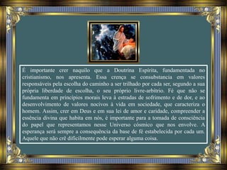 É importante crer naquilo que a Doutrina Espírita, fundamentada no
cristianismo, nos apresenta. Essa crença se consubstancia em valores
responsáveis pela escolha do caminho a ser trilhado por cada ser, segundo a sua
própria liberdade de escolha, o seu próprio livre-arbítrio. Fé que não se
fundamenta em princípios morais leva à estradas de sofrimento e de dor, e ao
desenvolvimento de valores nocivos à vida em sociedade, que caracteriza o
homem. Assim, crer em Deus e em sua lei de amor e caridade, compreender a
essência divina que habita em nós, é importante para a tomada de consciência
do papel que representamos nesse Universo cósmico que nos envolve. A
esperança será sempre a consequência da base de fé estabelecida por cada um.
Aquele que não crê dificilmente pode esperar alguma coisa.
 