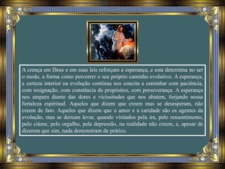 A crença em Deus e em suas leis reforçam a esperança, e esta determina no ser
o modo, a forma como percorrer o seu próprio caminho evolutivo. A esperança,
a certeza interior na evolução contínua nos concita a caminhar com paciência,
com resignação, com constância de propósitos, com perseverança. A esperança
nos ampara diante das dores e vicissitudes que nos abatem, forjando nossa
fortaleza espiritual. Aqueles que dizem que creem mas se desesperam, não
creem de fato. Aqueles que dizem que o amor e a caridade são os agentes da
evolução, mas se deixam levar, quando visitados pela ira, pelo ressentimento,
pelo ciúme, pelo orgulho, pela depressão, na realidade não creem, e, apesar de
dizerem que sim, nada demonstram de prático.
 