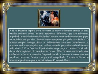 A fé na Doutrina Espírita deve ser capaz de mover o homem, através de uma
batalha contínua contra as suas tendências inferiores, que são milenares,
impedindo a tomada de consciência de si mesmo, no entendimento de seu papel
na sociedade em que vive. Ilude-se aquele que pensa que pode viver isolado. O
homem sempre interage direta ou indiretamente com seus semelhantes, e,
portanto, está sempre sujeito aos conflitos naturais, provenientes das diferenças
individuais. A fé na Doutrina Espírita induz a esperança no caminho da virtude,
da escalada espiritual, do crescimento do ser. Além da consciência individual
conhecida, o homem necessita desprender-se de si mesmo, e reconhecer seu
papel no Universo cósmico, em que está mergulhado. A essência divina do
homem impulsiona-o para a participação na Criação de Deus.
 