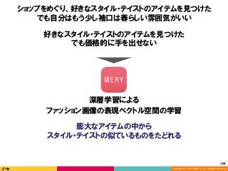 Copyright	(C)	2016	DeNA	Co.,Ltd.	All	Rights	Reserved.	
好きなスタイル・テイストのアイテムを見つけた
でも価格的に手を出せない
深層学習による
ファッション画像の表現ベクトル空間の学習
膨大なアイテムの中から
スタイル・テイストの似ているものをたどれる
ショップをめぐり、好きなスタイル・テイストのアイテムを見つけた
でも自分はもう少し袖口は春らしい雰囲気がいい
105	
 