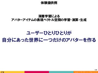 Copyright	(C)	2016	DeNA	Co.,Ltd.	All	Rights	Reserved.	
123	
ユーザーひとりひとりが
自分にあった世界に一つだけのアバターを作る
体験提供例
深層学習による
アバターアイテムの表現ベクトル空間の学習・演算・生成
 