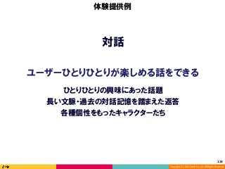 Copyright	(C)	2016	DeNA	Co.,Ltd.	All	Rights	Reserved.	
対話
ユーザーひとりひとりが楽しめる話をできる
体験提供例
長い文脈・過去の対話記憶を踏まえた返答
ひとりひとりの興味にあった話題
各種個性をもったキャラクターたち
133	
 