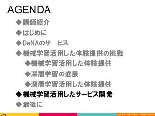 Copyright	(C)	2016	DeNA	Co.,Ltd.	All	Rights	Reserved.	
AGENDA
◆DeNAのサービス
◆講師紹介
◆最後に
◆深層学習の進展
◆深層学習活用した体験提供
◆機械学習活用した体験提供の挑戦
◆機械学習活用したサービス開発
◆はじめに
◆機械学習活用した体験提供
 