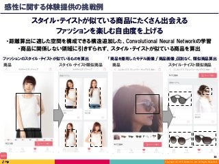 Copyright (C) 2016 DeNA Co.,Ltd. All Rights Reserved.
16	
感性に関する体験提供の挑戦例
スタイル・テイストが似ている商品にたくさん出会える
ファッションを楽しむ自由度を上げる
商品 スタイル・テイスト類似商品
・距離算出に適した空間を構成できる構造追加した、Convolutional Neural Networkの学習
・商品に関係しない領域に引きずられず、スタイル・テイストが似ている商品を算出
「商品を着用したモデル画像」「商品画像」区別なく、類似商品算出
商品 スタイル・テイスト類似商品
ファッションのスタイル・テイストが似ているものを算出
 