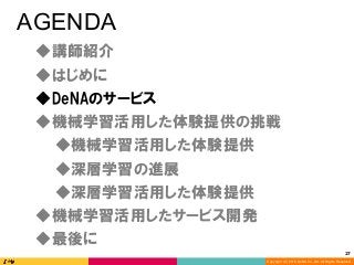 Copyright (C) 2016 DeNA Co.,Ltd. All Rights Reserved.
27	
AGENDA
◆DeNAのサービス
◆講師紹介
◆最後に
◆深層学習の進展
◆深層学習活用した体験提供
◆機械学習活用した体験提供の挑戦
◆機械学習活用したサービス開発
◆はじめに
◆機械学習活用した体験提供
 