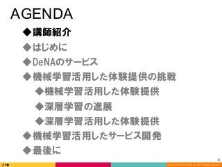 Copyright (C) 2016 DeNA Co.,Ltd. All Rights Reserved.
3	
AGENDA
◆DeNAのサービス
◆講師紹介
◆最後に
◆深層学習の進展
◆深層学習活用した体験提供
◆機械学習活用した体験提供の挑戦
◆機械学習活用したサービス開発
◆はじめに
◆機械学習活用した体験提供
 