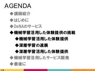 Copyright	(C)	2016	DeNA	Co.,Ltd.	All	Rights	Reserved.	
AGENDA
◆DeNAのサービス
◆講師紹介
◆最後に
◆深層学習の進展
◆深層学習活用した体験提供
◆機械学習活用した体験提供の挑戦
◆機械学習活用したサービス開発
◆はじめに
◆機械学習活用した体験提供
 