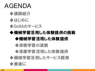 Copyright	(C)	2016	DeNA	Co.,Ltd.	All	Rights	Reserved.	
AGENDA
◆DeNAのサービス
◆講師紹介
◆最後に
◆深層学習の進展
◆深層学習活用した体験提供
◆機械学習活用した体験提供の挑戦
◆機械学習活用したサービス開発
◆はじめに
◆機械学習活用した体験提供
 