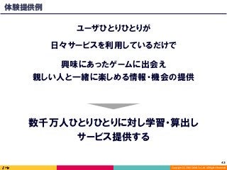 Copyright	(C)	2016	DeNA	Co.,Ltd.	All	Rights	Reserved.	
興味にあったゲームに出会え
親しい人と一緒に楽しめる情報・機会の提供
体験提供例
日々サービスを利用しているだけで
数千万人ひとりひとりに対し学習・算出し
サービス提供する
ユーザひとりひとりが
43	
 