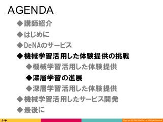 Copyright	(C)	2016	DeNA	Co.,Ltd.	All	Rights	Reserved.	
AGENDA
◆DeNAのサービス
◆講師紹介
◆最後に
◆深層学習の進展
◆深層学習活用した体験提供
◆機械学習活用した体験提供の挑戦
◆機械学習活用したサービス開発
◆はじめに
◆機械学習活用した体験提供
 