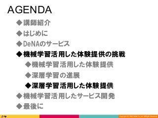 Copyright	(C)	2016	DeNA	Co.,Ltd.	All	Rights	Reserved.	
AGENDA
◆DeNAのサービス
◆講師紹介
◆最後に
◆深層学習の進展
◆深層学習活用した体験提供
◆機械学習活用した体験提供の挑戦
◆機械学習活用したサービス開発
◆はじめに
◆機械学習活用した体験提供
 