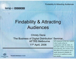 Findability  Attracting Audiences




  Findability  Attracting
       Audiences
               Christy Dena
‘The Business of Digital Distribution’ Seminar,
              AFTRS Melbourne          All comments in this box explain
                                       what I spoke about in
              11th April, 2006         conjunction with the slides. In
                                                     this talk I outline, at each stage
                                                     of production, the creative ways
                                                     that film  TV producers have
                                                     made themselves findable 
                             August 2005             attractive to audiences using
                                                     new media.
 