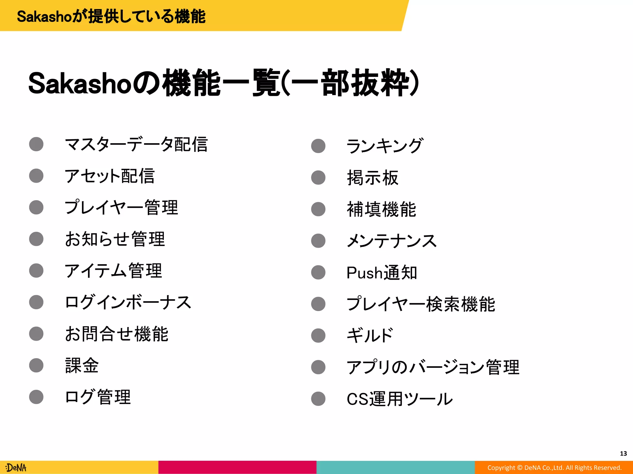 Copyright © DeNA Co.,Ltd. All Rights Reserved.
Sakashoの機能一覧(一部抜粋)
● マスターデータ配信
● アセット配信
● プレイヤー管理
● お知らせ管理
● アイテム管理
● ログインボーナス
● お問合せ機能
● 課金
● ログ管理
13
● ランキング
● 掲示板
● 補填機能
● メンテナンス
● Push通知
● プレイヤー検索機能
● ギルド
● アプリのバージョン管理
● CS運用ツール
Sakashoが提供している機能
 