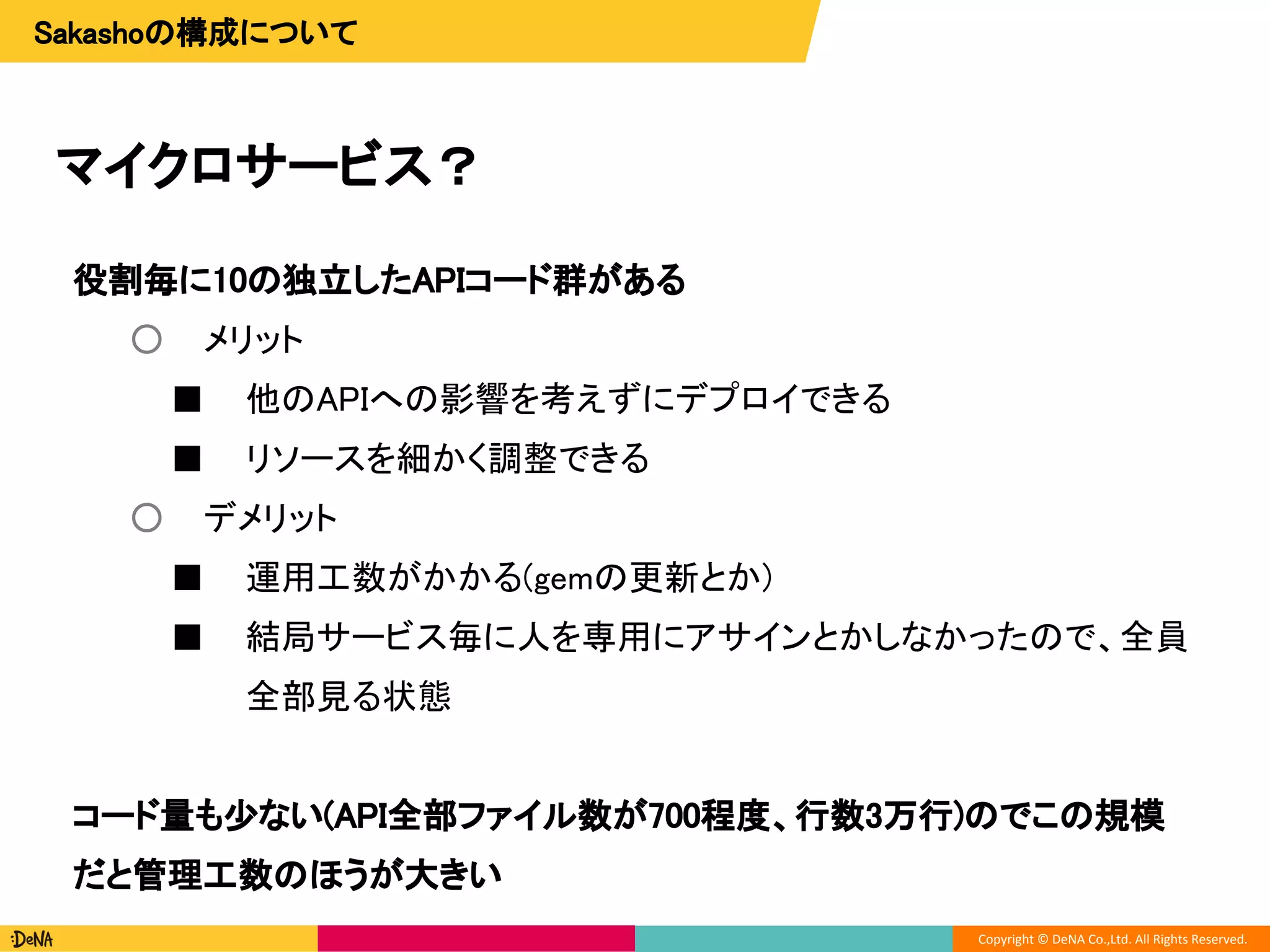 Copyright © DeNA Co.,Ltd. All Rights Reserved.
マイクロサービス？
役割毎に10の独立したAPIコード群がある
○ メリット
■ 他のAPIへの影響を考えずにデプロイできる
■ リソースを細かく調整できる
○ デメリット
■ 運用工数がかかる(gemの更新とか)
■ 結局サービス毎に人を専用にアサインとかしなかったので、全員
全部見る状態
コード量も少ない(API全部ファイル数が700程度、行数3万行)のでこの規模
だと管理工数のほうが大きい
Sakashoの構成について
 
