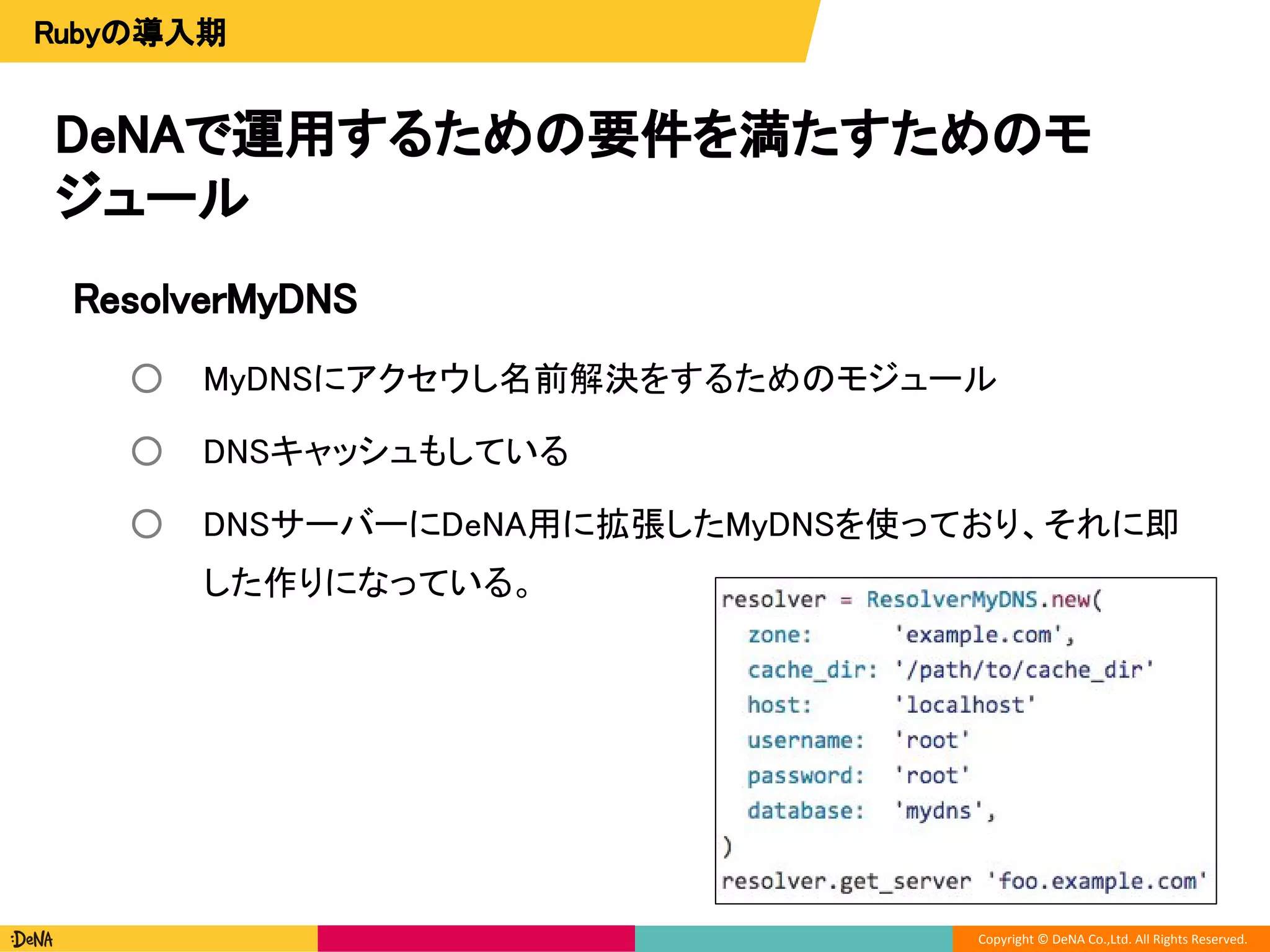 Copyright © DeNA Co.,Ltd. All Rights Reserved.
DeNAで運用するための要件を満たすためのモ
ジュール
Rubyの導入期
ResolverMyDNS
○ MyDNSにアクセウし名前解決をするためのモジュール
○ DNSキャッシュもしている
○ DNSサーバーにDeNA用に拡張したMyDNSを使っており、それに即
した作りになっている。
 