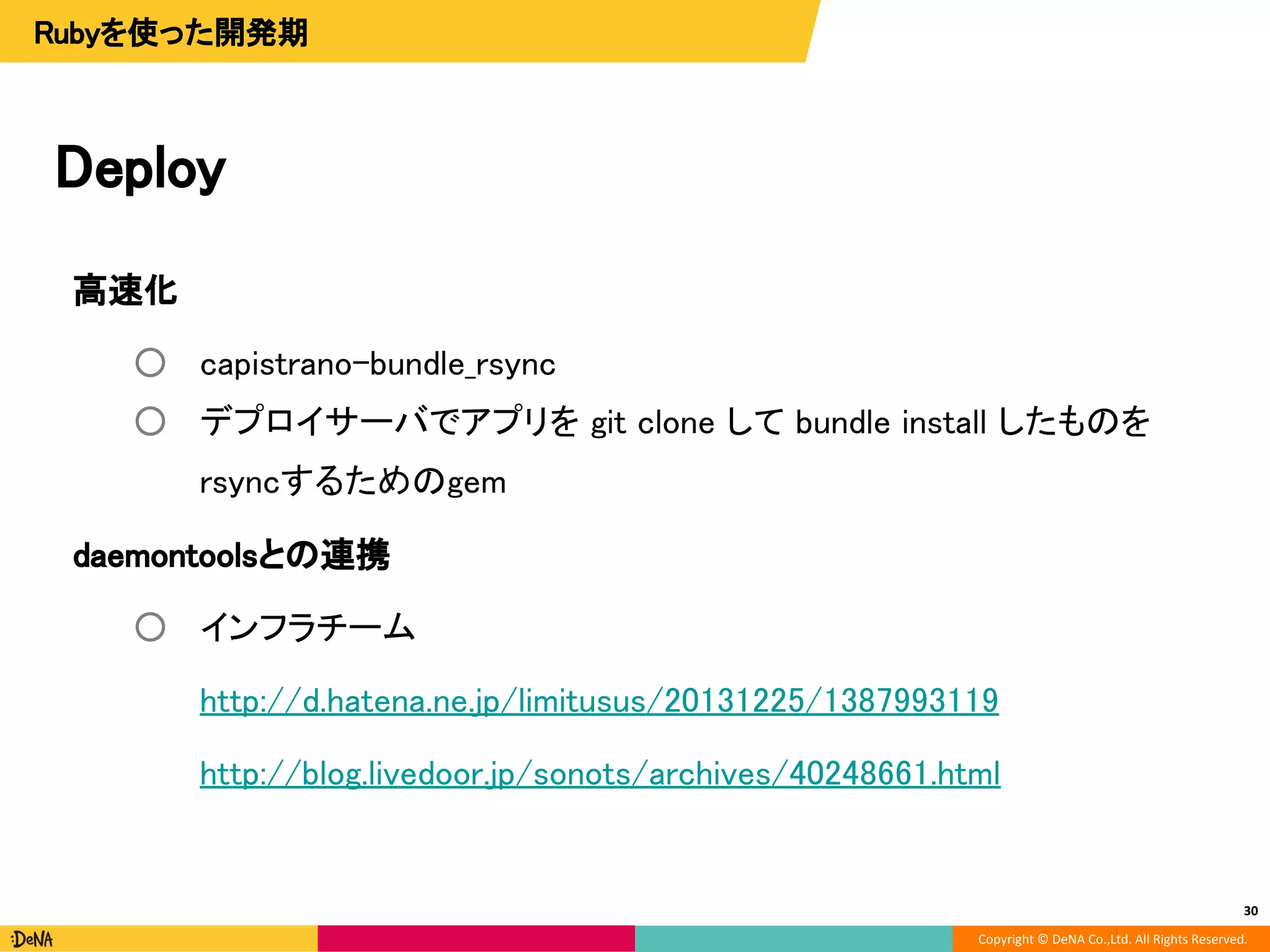 Copyright © DeNA Co.,Ltd. All Rights Reserved.
高速化
○ capistrano-bundle_rsync
○ デプロイサーバでアプリを git clone して bundle install したものを
rsyncするためのgem
daemontoolsとの連携
○ インフラチーム
http://d.hatena.ne.jp/limitusus/20131225/1387993119
http://blog.livedoor.jp/sonots/archives/40248661.html
Deploy
30
Rubyを使った開発期
 