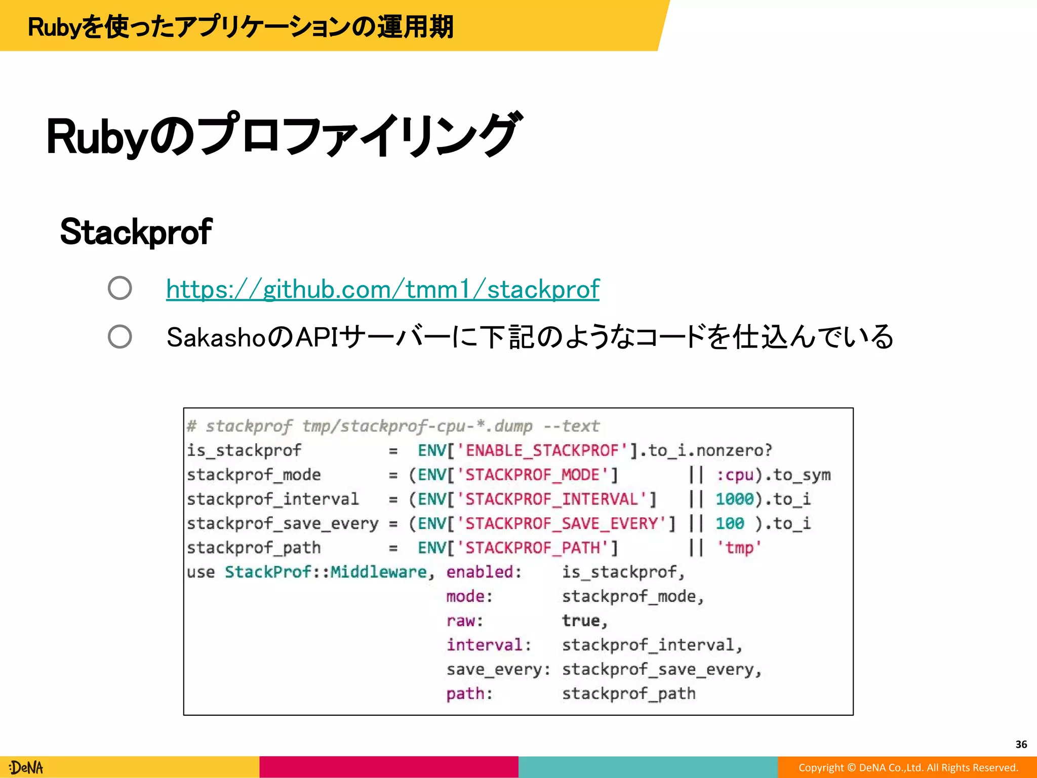 Copyright © DeNA Co.,Ltd. All Rights Reserved.
Stackprof
○ https://github.com/tmm1/stackprof
○ SakashoのAPIサーバーに下記のようなコードを仕込んでいる
Rubyのプロファイリング
36
Rubyを使ったアプリケーションの運用期
 