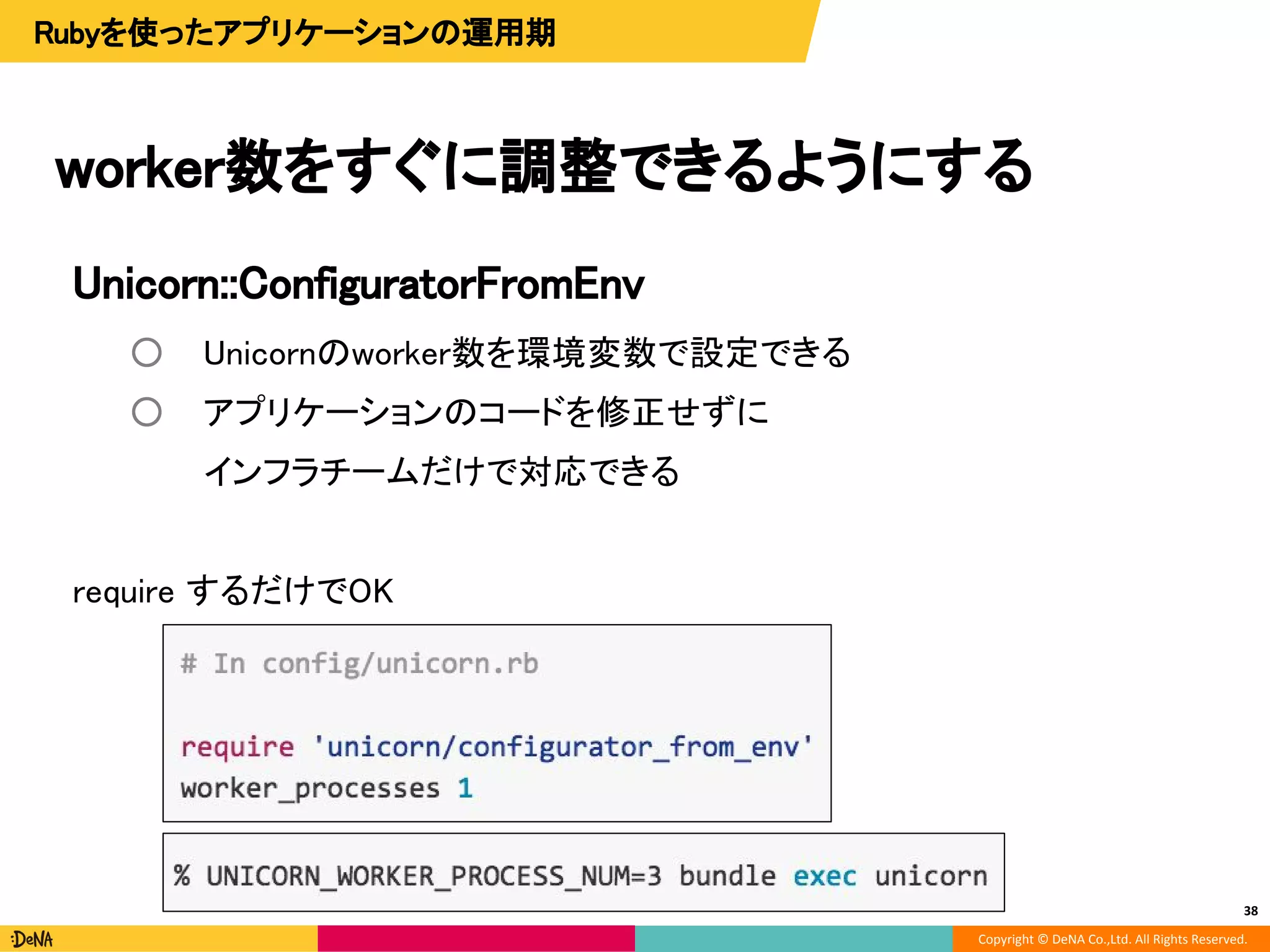 Copyright © DeNA Co.,Ltd. All Rights Reserved.
Unicorn::ConfiguratorFromEnv
○ Unicornのworker数を環境変数で設定できる
○ アプリケーションのコードを修正せずに
インフラチームだけで対応できる
require するだけでOK
worker数をすぐに調整できるようにする
38
Rubyを使ったアプリケーションの運用期
 