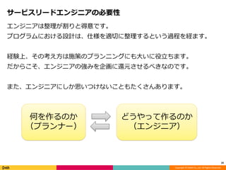 Copyright © DeNA Co.,Ltd. All Rights Reserved.
サービスリードエンジニアの必要性
エンジニアは整理が割りと得意です。
プログラムにおける設計は、仕様を適切に整理するという過程を経ます。
経験上、その考え方は施策のプランニングにも大いに役立ちます。
だからこそ、エンジニアの強みを企画に還元させるべきなのです。
また、エンジニアにしか思いつけないこともたくさんあります。
10
何を作るのか
（プランナー）
どうやって作るのか
（エンジニア）
 