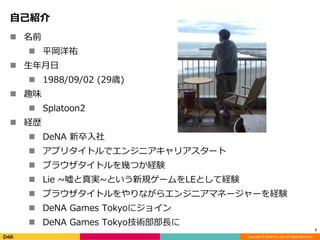 Copyright © DeNA Co.,Ltd. All Rights Reserved.
自己紹介
 名前
 平岡洋祐
 生年月日
 1988/09/02 (29歳)
 趣味
 Splatoon2
 経歴
 DeNA 新卒入社
 アプリタイトルでエンジニアキャリアスタート
 ブラウザタイトルを幾つか経験
 Lie ~嘘と真実~という新規ゲームをLEとして経験
 ブラウザタイトルをやりながらエンジニアマネージャーを経験
 DeNA Games Tokyoにジョイン
 DeNA Games Tokyo技術部部長に
2
 