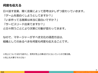 Copyright © DeNA Co.,Ltd. All Rights Reserved.
何度も伝える
日々話す言葉、聞く言葉によって思考は少しずつ変わっていきます。
「ゲームを面白くしようとしてますか？」
「いま作ってる施策は本当に面白いですか？」
「サービスリード出来てますか？」
と日々問うことにより次第に行動が変わってきます。
なので、マネージャーがすべき文化の浸透方法は、
組織としてのあるべきを何度も何度も伝えることです。
※売上についてばかり話すと、思考が売上の事ばかりになっていくので要注意。
※売上も大事ですけどね！
20
 