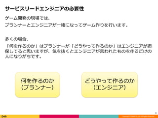 Copyright © DeNA Co.,Ltd. All Rights Reserved.
サービスリードエンジニアの必要性
ゲーム開発の現場では、
プランナーとエンジニアが一緒になってゲーム作りを行います。
多くの場合、
「何を作るのか」はプランナーが「どうやって作るのか」はエンジニアが担
保してると思いますが、気を抜くとエンジニアが言われたものを作るだけの
人になりがちです。
8
何を作るのか
（プランナー）
どうやって作るのか
（エンジニア）
 