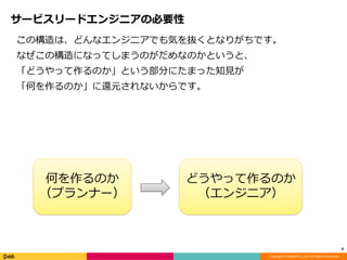 Copyright © DeNA Co.,Ltd. All Rights Reserved.
サービスリードエンジニアの必要性
この構造は、どんなエンジニアでも気を抜くとなりがちです。
なぜこの構造になってしまうのがだめなのかというと、
「どうやって作るのか」という部分にたまった知見が
「何を作るのか」に還元されないからです。
9
何を作るのか
（プランナー）
どうやって作るのか
（エンジニア）
 