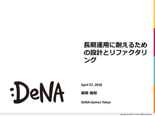 Copyright © DeNA Co.,Ltd. All Rights Reserved.
長期運用に耐えるため
の設計とリファクタリ
ング
April 27, 2018
廣橋 俊昭
DeNA Games Tokyo
 