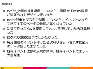 Copyright © DeNA Co.,Ltd. All Rights Reserved.
あるある？
 event_id書き換え運用していたら、意図せずcssの数値
が変えられてデザイン変わった
 event開催をマスタで制御していたら、イベントたまり
すぎて全てのページの負荷が高くなっていた
 乱数で作ったKeyを使用してvalue管理していたら乱数被
った
 ログボが2000日までしかなかった
 毎月開催のイベント作ったら次月リセットされずに前月
のデータ残ったままだった
 既存イベント改修の反映作業中、既存イベントでエラー
大量発生
37
 