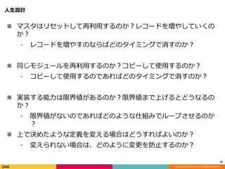 Copyright © DeNA Co.,Ltd. All Rights Reserved.
人生設計
 マスタはリセットして再利用するのか？レコードを増やしていくの
か？
⁃ レコードを増やすのならばどのタイミングで消すのか？
 同じモジュールを再利用するのか？コピーして使用するのか？
⁃ コピーして使用するのであればどのタイミングで消すのか？
 実装する能力は限界値があるのか？限界値まで上げるとどうなるの
か？
⁃ 限界値がないのであればどのような仕組みでループさせるのか
？
 上で決めたような定義を変える場合はどうすればよいのか？
⁃ 変えられない場合は、どのように変更を防止するのか？
43
 