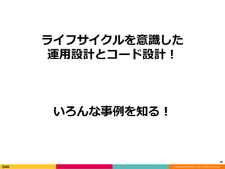 Copyright © DeNA Co.,Ltd. All Rights Reserved.
ライフサイクルを意識した
運用設計とコード設計！
いろんな事例を知る！
46
 