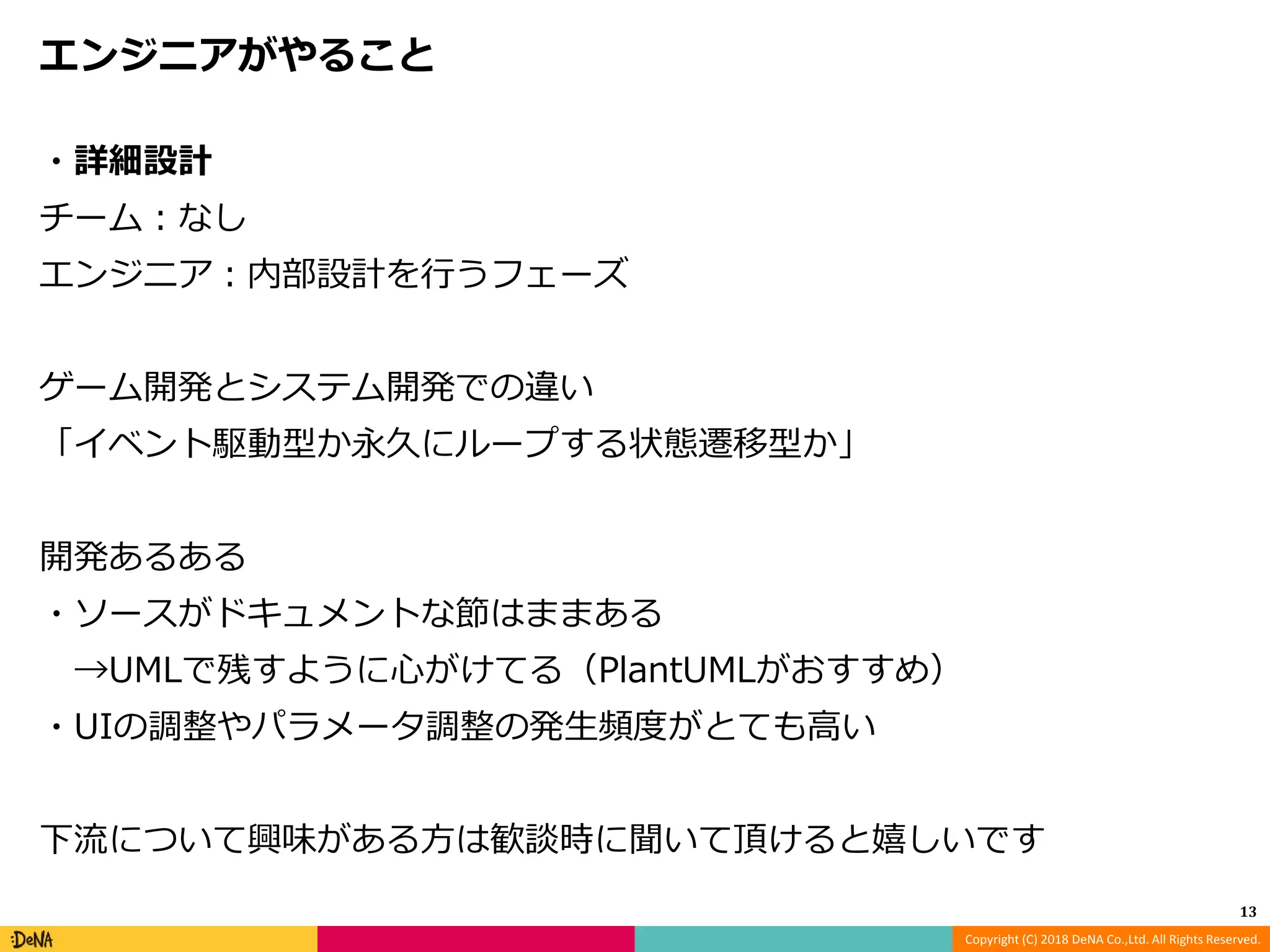 Copyright (C) 2018 DeNA Co.,Ltd. All Rights Reserved.
エンジニアがやること
・詳細設計
チーム：なし
エンジニア：内部設計を行うフェーズ
ゲーム開発とシステム開発での違い
「イベント駆動型か永久にループする状態遷移型か」
開発あるある
・ソースがドキュメントな節はままある
→UMLで残すように心がけてる（PlantUMLがおすすめ）
・UIの調整やパラメータ調整の発生頻度がとても高い
下流について興味がある方は歓談時に聞いて頂けると嬉しいです
13
 