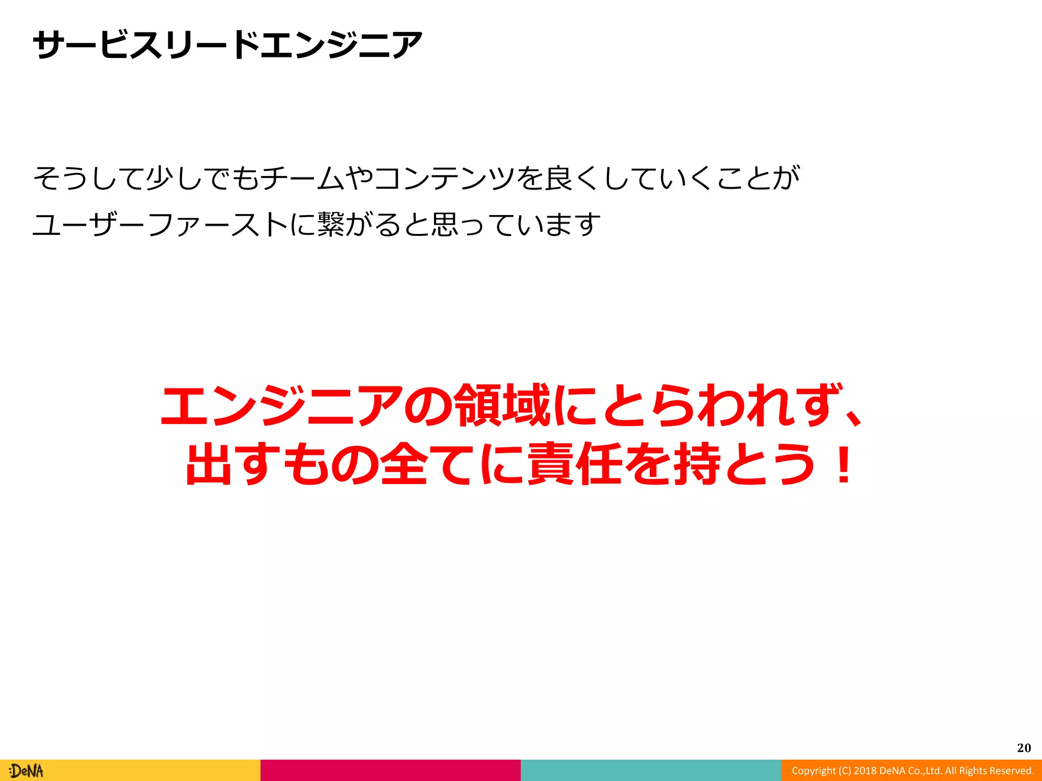 Copyright (C) 2018 DeNA Co.,Ltd. All Rights Reserved.
サービスリードエンジニア
そうして少しでもチームやコンテンツを良くしていくことが
ユーザーファーストに繋がると思っています
20
エンジニアの領域にとらわれず、
出すもの全てに責任を持とう！
 