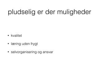 pludselig er der muligheder
• kvalitet
• læring uden frygt
• selvorganisering og ansvar
 