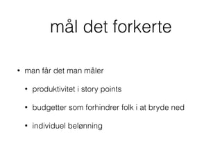 mål det forkerte
• man får det man måler
• produktivitet i story points
• budgetter som forhindrer folk i at bryde ned
• individuel belønning
 