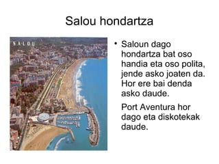 Salou hondartza
        
            Saloun dago
            hondartza bat oso
            handia eta oso polita,
            jende asko joaten da.
            Hor ere bai denda
            asko daude.
            Port Aventura hor
            dago eta diskotekak
            daude.
 