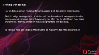 Trening trender nå!
Her er det en genuin mulighet for annonsører å nå den aktive nordmannen.
Skal du selge treningsutstyr, kosttilskudd, medlemsskap til treningsstudio eller
treningstøy så vet du at det er høysesong nå. Men har du identifisert hvor disse
brukerne er? Har du funnet en måte å segmentere inn disse på?
Ta kontakt med oss i Opera Mediaworks så hjelper vi deg med akkurat det!
 