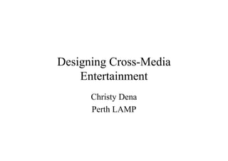 Designing Cross-Media
    Entertainment
      Christy Dena
      Perth LAMP
 