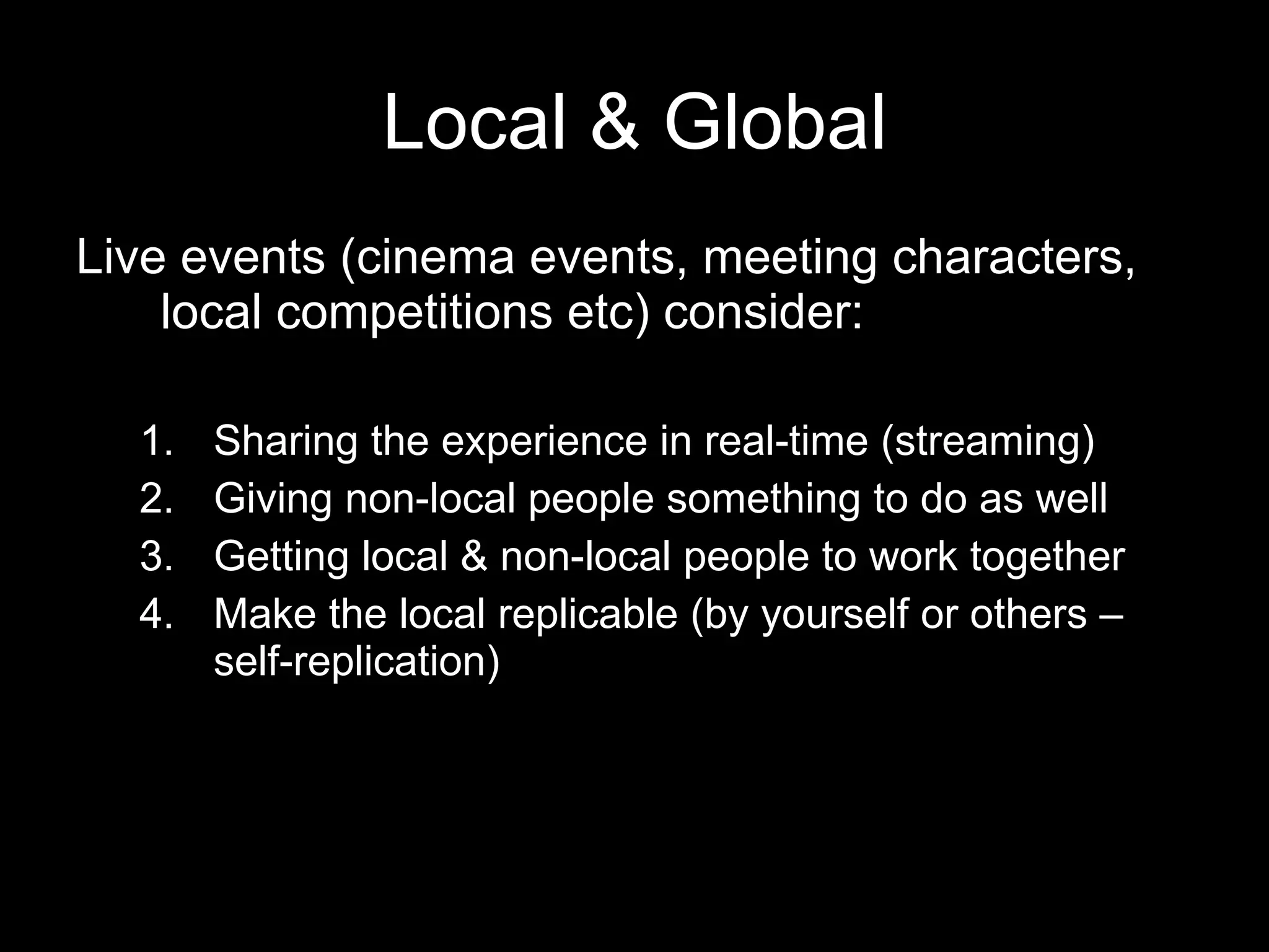 Local & Global Live events (cinema events, meeting characters, local competitions etc) consider:  Sharing the experience in real-time (streaming) Giving non-local people something to do as well Getting local & non-local people to work together Make the local replicable (by yourself or others – self-replication) 
