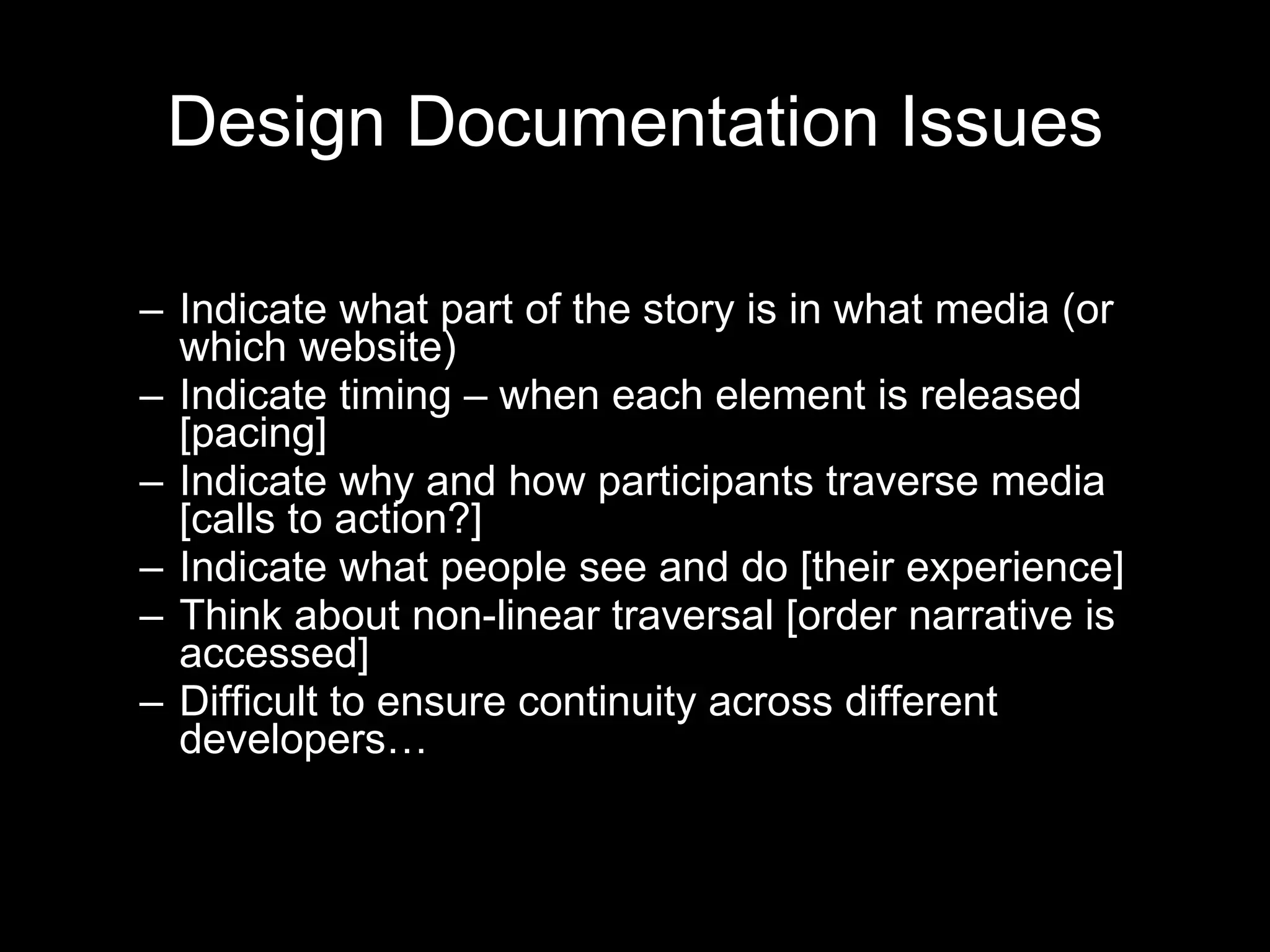 Design Documentation Issues Indicate what part of the story is in what media (or which website) Indicate timing – when each element is released [pacing] Indicate why and how participants traverse media [calls to action?] Indicate what people see and do [their experience] Think about non-linear traversal [order narrative is accessed] Difficult to ensure continuity across different developers… 