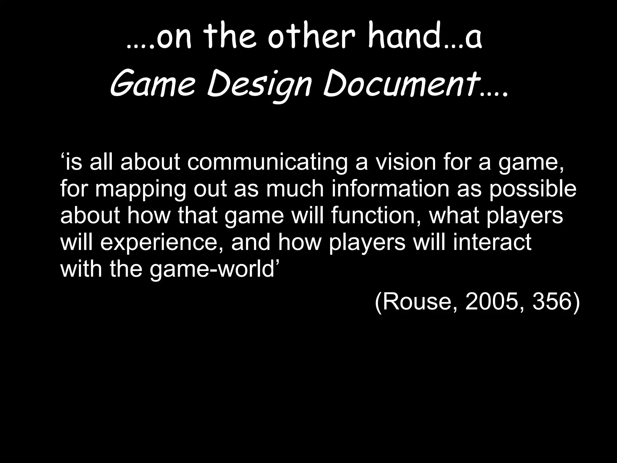 … .on the other hand…a  Game Design Document …. ‘ is all about communicating a vision for a game, for mapping out as much information as possible about how that game will function, what players will experience, and how players will interact with the game-world’  (Rouse, 2005, 356) 