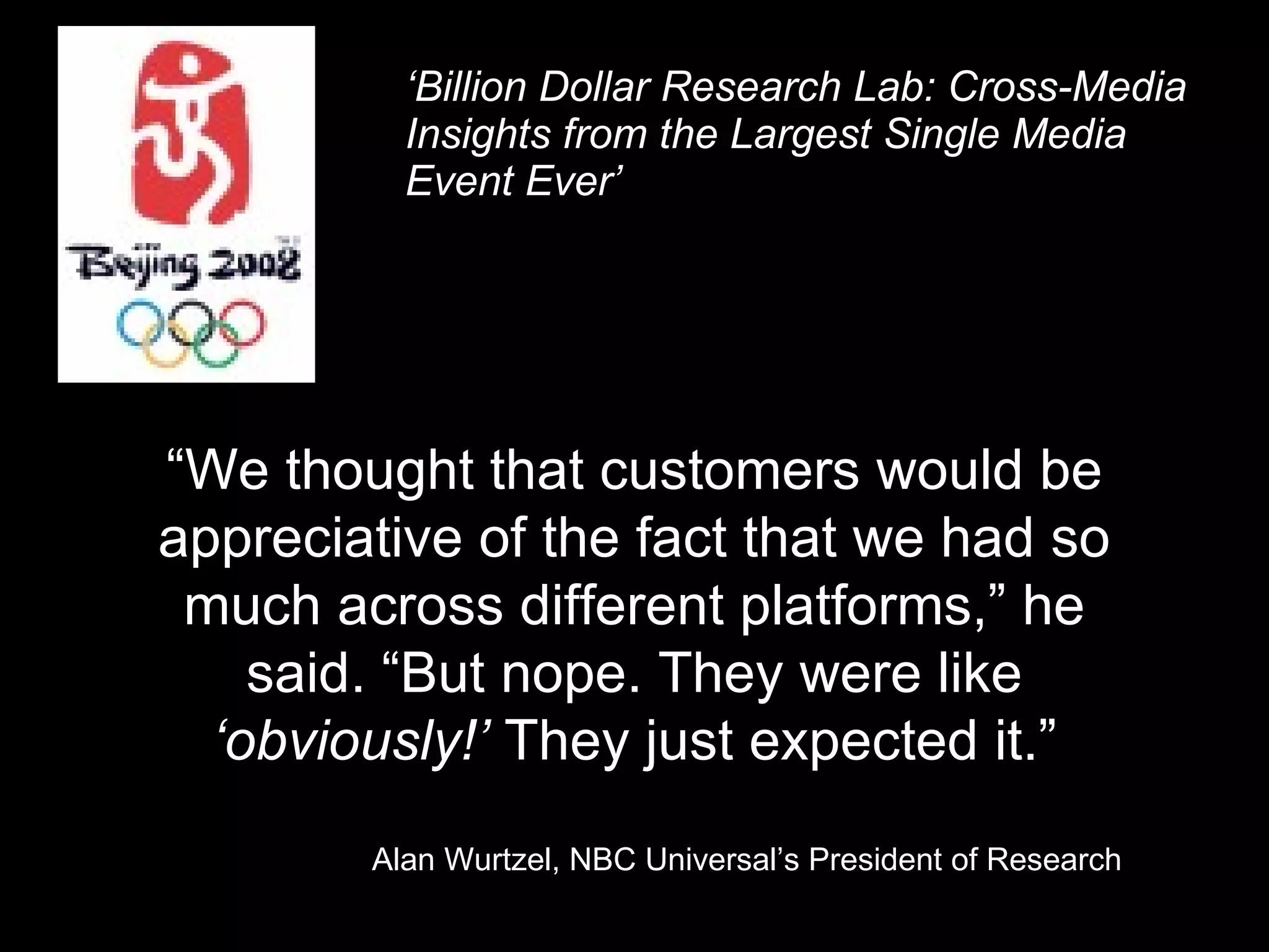 ‘ Billion Dollar Research Lab: Cross-Media Insights from the Largest Single Media Event Ever’ “ We thought that customers would be appreciative of the fact that we had so much across different platforms,” he said. “But nope. They were like  ‘obviously!’  They just expected it.” Alan Wurtzel, NBC Universal’s President of Research 