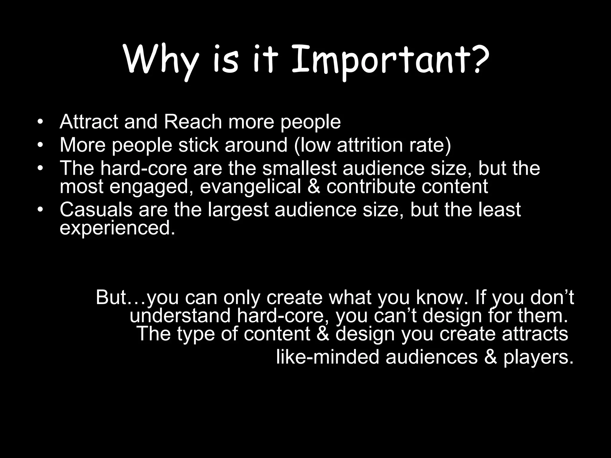 Why is it Important? Attract and Reach more people More people stick around (low attrition rate) The hard-core are the smallest audience size, but the most engaged, evangelical & contribute content Casuals are the largest audience size, but the least experienced. But…you can only create what you know. If you don’t understand hard-core, you can’t design for them.  The type of content & design you create attracts  like-minded audiences & players. 