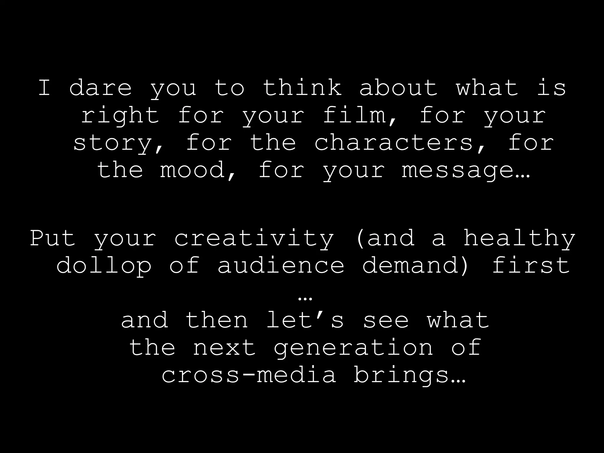 I dare you to think about what is right for your film, for your story, for the characters, for the mood, for your message… Put your creativity (and a healthy dollop of audience demand) first …  and then let’s see what  the next generation of  cross-media brings… 