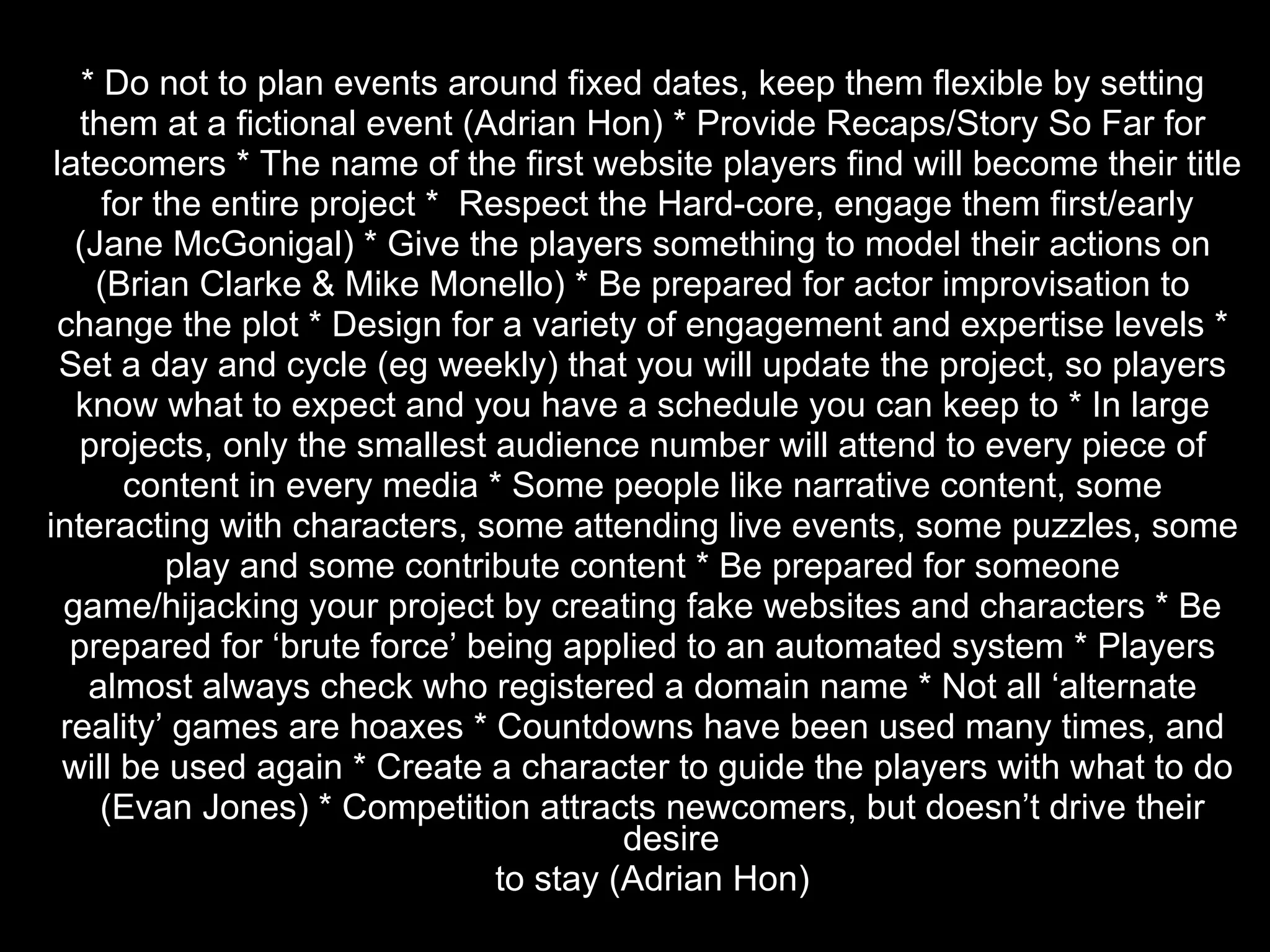 * Do not to plan events around fixed dates, keep them flexible by setting  them at a fictional event (Adrian Hon) * Provide Recaps/Story So Far for  latecomers * The name of the first website players find will become their title for the entire project *  Respect the Hard-core, engage them first/early  (Jane McGonigal) * Give the players something to model their actions on  (Brian Clarke & Mike Monello) * Be prepared for actor improvisation to  change the plot * Design for a variety of engagement and expertise levels *  Set a day and cycle (eg weekly) that you will update the project, so players  know what to expect and you have a schedule you can keep to * In large  projects, only the smallest audience number will attend to every piece of  content in every media * Some people like narrative content, some  interacting with characters, some attending live events, some puzzles, some  play and some contribute content * Be prepared for someone  game/hijacking your project by creating fake websites and characters * Be  prepared for ‘brute force’ being applied to an automated system * Players  almost always check who registered a domain name * Not all ‘alternate  reality’ games are hoaxes * Countdowns have been used many times, and  will be used again * Create a character to guide the players with what to do (Evan Jones) * Competition attracts newcomers, but doesn’t drive their desire to stay (Adrian Hon) 