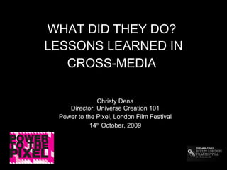 WHAT DID THEY DO?  LESSONS LEARNED IN CROSS-MEDIA   Christy Dena Director, Universe Creation 101 Power to the Pixel, London Film Festival 14 th  October, 2009 
