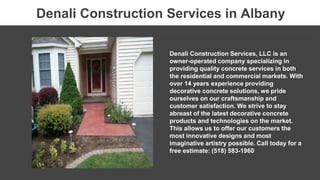 Denali Construction Services, LLC is an
owner-operated company specializing in
providing quality concrete services in both
the residential and commercial markets. With
over 14 years experience providing
decorative concrete solutions, we pride
ourselves on our craftsmanship and
customer satisfaction. We strive to stay
abreast of the latest decorative concrete
products and technologies on the market.
This allows us to offer our customers the
most innovative designs and most
imaginative artistry possible. Call today for a
free estimate: (518) 583-1960
Denali Construction Services in Albany
 